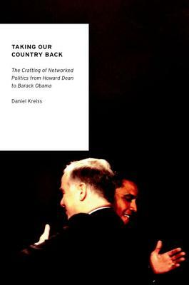 Taking Our Country Back: The Crafting of Networked Politics from Howard Dean to Barack Obama by Daniel Kreiss
