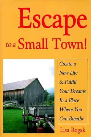 Escape to a Small Town!: Create a New Life &amp; Fulfill Your Dreams in a Place where You Can Breathe by Lisa Rogak