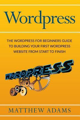 Wordpress: The Wordpress for Beginners Guide to Building Your First Wordpress Website from Start to Finish by Matthew Adams