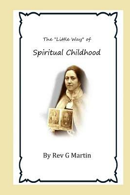 The "Little Way" of Spiritual Childhood: According to the Life and Writings of Blessed Therese de l"Enfant Jesus Teresa of Jesus by G. Martin