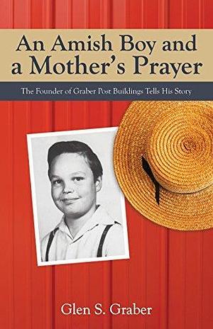 An Amish Boy and a Mother's Prayer: The Founder of Graber Post Buildings Tells His Story by Glen S. Graber, Glen S. Graber