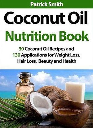 Coconut Oil Nutrition Book: 30 Coconut Oil Recipes And 130 Applications For Weight Loss, Hair Loss, Beauty and Health by Patrick Smith, Patrick Smith