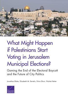 What Might Happen If Palestinians Start Voting in Jerusalem Municipal Elections?: Gaming the End of the Electoral Boycott and the Future of City Polit by Shira Efron, Elizabeth M. Bartels, Jonathan Blake