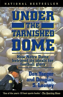 Under the Tarnished Dome: How Notre Dame Betrayd Ideals for Football Glory by Don Yaeger, Douglas S. Looney