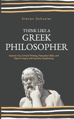 Think Like a Greek Philosopher: Improve Critical Thinking, Sharpen Persuasion Skills, and Perfect the Art of Inquiry Through Socratic Questioning by Steven Schuster