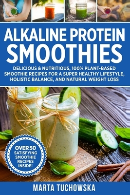 Alkaline Protein Smoothies: Delicious & Nutritious, 100% Plant-Based Smoothie Recipes for a Super Healthy Lifestyle, Holistic Balance, and Natural by Marta Tuchowska