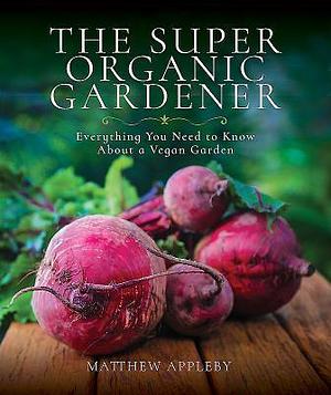 The Super Organic Gardener: Everything You Need to Know About a Vegan Garden by Matthew Appleby, Matthew Appleby