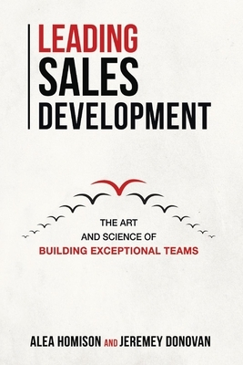 Leading Sales Development, Volume 1: The Art and Science of Building Exceptional Teams by Jeremey Donovan, Alea Homison