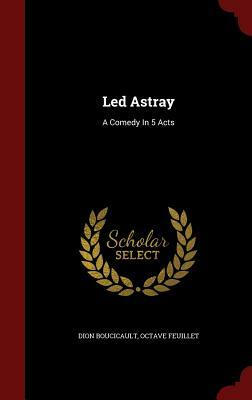 Led Astray: A Comedy in 5 Acts by Dion Boucicault, Octave Feuillet