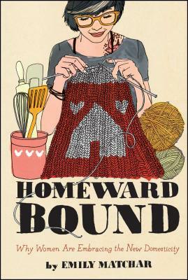 Homeward Bound: Why Women Are Embracing the New Domesticity by Emily Matchar