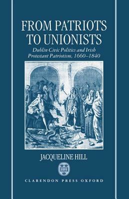 From Patriots to Unionists: Dublin Civic Politics and Irish Protestant Patriotism, 1660-1840 by Jacqueline Hill
