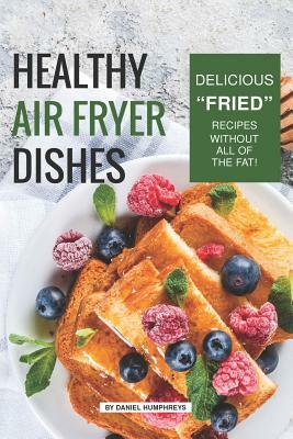 Healthy Air Fryer Dishes: Delicious Fried Recipes Without All of the Fat! by Daniel Humphreys