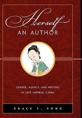 Herself an Author: Gender, Agency, and Writing in Late Imperial China by Grace S. Fong