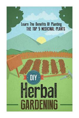 DIY Herbal Gardening - Learn The Benefits Of Planting The Top 5 Medicinal Plants by Barbara Glidewell