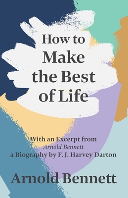How to Make the Best of Life - With an Excerpt from Arnold Bennett by F. J. Harvey Darton by Arnold Bennett