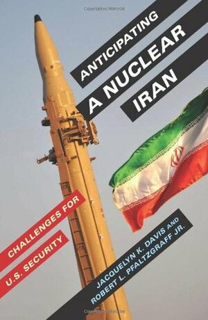 Anticipating a Nuclear Iran: Challenges for U.S. Security by Robert L. Pfaltzgraff Jr., Jacquelyn K. Davis