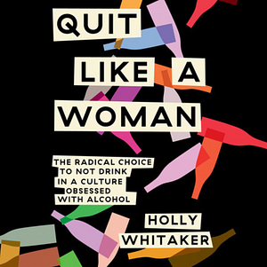 Quit Like a Woman: The Radical Choice to Not Drink in a Culture Obsessed with Alcohol by Holly Whitaker