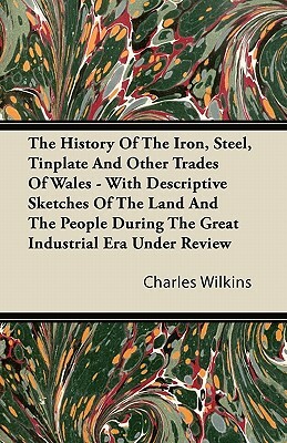 The History Of The Iron, Steel, Tinplate And Other Trades Of Wales - With Descriptive Sketches Of The Land And The People During The Great Industrial by Charles Wilkins