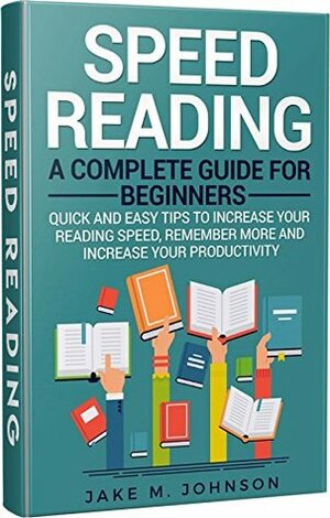 Speed Reading: A Complete Guide for Beginners: Quick & Easy Tips to Increase Your Reading Speed, Increase Productivity and Improve Memory (Speed Reading Improve Memory, Increase Productivity) by Jake M. Johnson