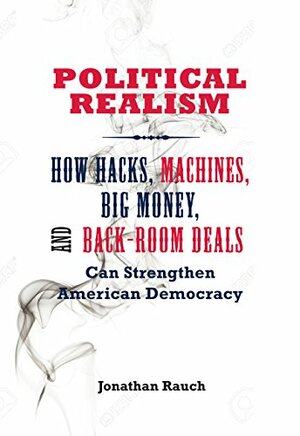 Political Realism: How Hacks, Machines, Big Money, and Back-Room Deals Can Strengthen American Democracy by Jonathan Rauch