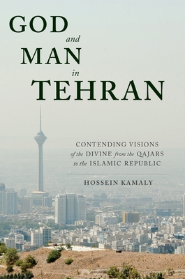God and Man in Tehran: Contending Visions of the Divine from the Qajars to the Islamic Republic by Hossein Kamaly