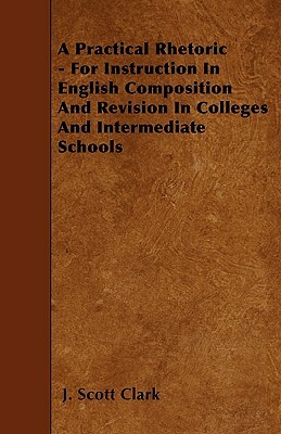 A Practical Rhetoric - For Instruction In English Composition And Revision In Colleges And Intermediate Schools by J. Scott Clark