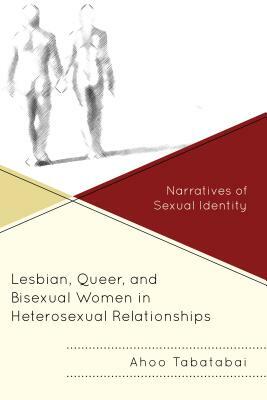 Lesbian, Queer, and Bisexual Women in Heterosexual Relationships: Narratives of Sexual Identity by Ahoo Tabatabai