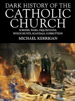 Dark History of the Catholic Church: Schisms, Wars, Inquisitions, Witch Hunts, Scandals, Corruption by Michael Kerrigan