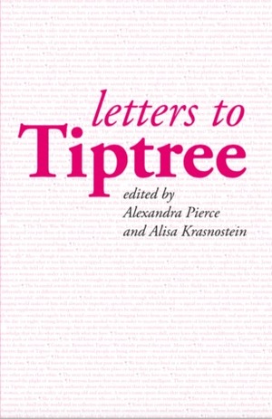 Letters to Tiptree by Helen Merrick, Kathryn Allan, Rachel Swirsky, Sylvia Kelso, Marleen S. Barr, Jo Walton, Cheryl Morgan, Alexandra Pierce, Justine Larbalestier, Judith Moffett, Michael Swanwick, Justina Robson, Gwyneth Jones, Sandra McDonald, Nisi Shawl, Alex Dally MacFarlane, Sarah Pinsker, Valentin D. Ivanov, Alisa Krasnostein, Lee Mandelo, Tess Williams, Aliette de Bodard, Bogi Takács, Seanan McGuire, Nike Sulway, A.J. Fitzwater, Theodora Goss, Tansy Rayner Roberts, Stephanie Burgis, Joyce Chng, Lucy Sussex, L. Timmel Duchamp, Lisa Goldstein, Pat Murphy, Élisabeth Vonarburg, Nicola Griffith, Cat Rambo, R.B. Lemberg, Karen Miller, Lynne M. Thomas, Tehani Croft Wessely, James Tiptree Jr.