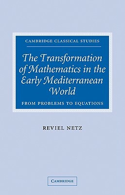 The Transformation of Mathematics in the Early Mediterranean World: From Problems to Equations by Reviel Netz