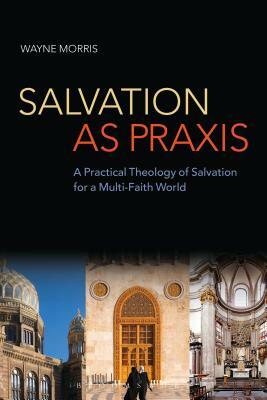 Salvation as Praxis: A Practical Theology of Salvation for a Multi-Faith World by Wayne Morris