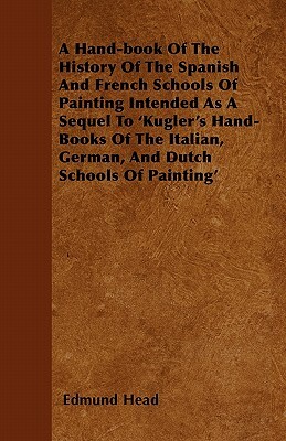 A Hand-book Of The History Of The Spanish And French Schools Of Painting Intended As A Sequel To 'Kugler's Hand-Books Of The Italian, German, And Dutc by Edmund Head