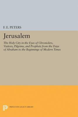 Jerusalem: The Holy City in the Eyes of Chroniclers, Visitors, Pilgrims, and Prophets from the Days of Abraham to the Beginnings by F. E. Peters