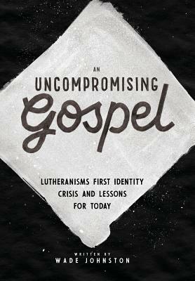 An Uncompromising Gospel: Lutheranism's First Identity Crisis and Lessons for Today by Wade Johnston