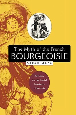The Myth of the French Bourgeoisie: An Essay on the Social Imaginary, 1750-1850 by Sarah Maza