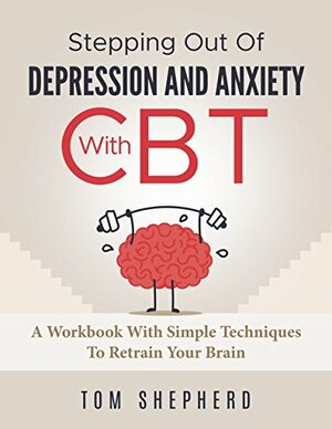 Cognitive Behavioral Therapy: Stepping Out Of Depression And Anxiety With CBT - A Workbook With Simple Techniques To Retrain Your Brain by Tom Shepherd