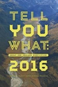 Tell You What: Great New Zealand Nonfiction 2016 by Ashleigh Young, Vicki Anderson, Steve Braunias, Sylvan Thomson, Jolisa Gracewood, Ali Ikram, Elizabeth Knox, Dan Eichblatt, Megan Dunn, Nicky Hager, David Fisher, Kirsten McDougall, Susanna Andrew, Tina Makereti, Kate Camp, Matt Vickers, Giovanni Tiso, Ross Nepia Himona, Joe Nunweek, Kristen Ng, Jenni Quilter, Rachel Buchanan, Lynn Jenner, Naomi Arnold, Charles Anderson