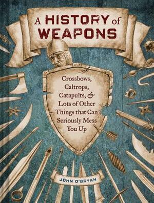 A History of Weapons: Crossbows, Caltrops, Catapults & Lots of Other Things That Can Seriously Mess You Up by John O'Bryan