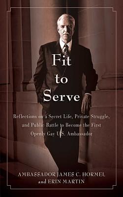 Fit to Serve: Reflections on a Secret Life, Private Struggle, and Public Battle to Become the First Openly Gay U.S. Ambassador by Erin Martin, James C. Hormel