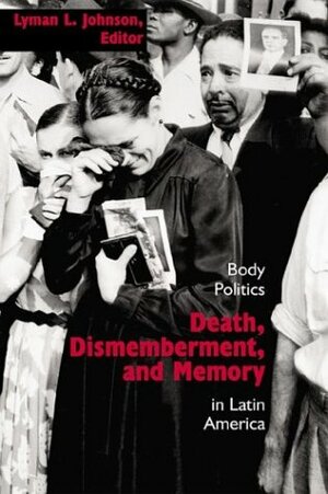 Death, Dismemberment, and Memory: Body Politics in Latin America by Lyman L. Johnson