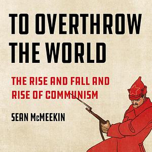 To Overthrow the World: The Rise and Fall and Rise of Communism by Sean McMeekin