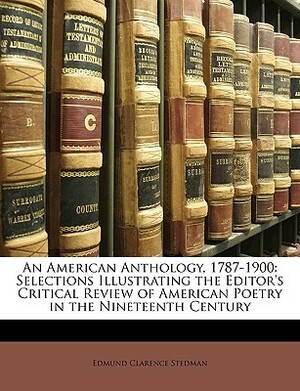 An American Anthology, 1787-1900: Selections Illustrating the Editor's Critical Review of American Poetry in the Nineteenth Century by Edmund Clarence Stedman