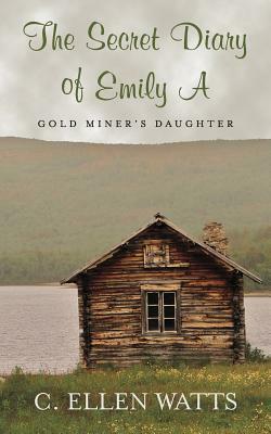 The Secret Diary of Emily A: Gold Miner's Daughter by C. Ellen Watts