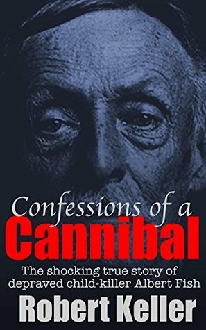 Confessions Of A Cannibal: The Shocking True Story of Depraved Child-Killer Albert Fish by Robert Keller