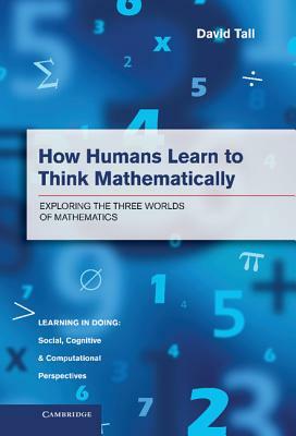 How Humans Learn to Think Mathematically: Exploring the Three Worlds of Mathematics by David Tall