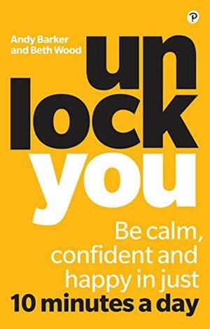 Unlock You: Be calm, confident and happy in just 10 minutes a day by Andy Barker, Beth Wood