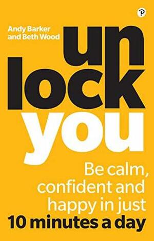 Unlock You: Be calm, confident and happy in just 10 minutes a day by Beth Wood, Andy Barker