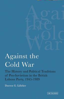 Against the Cold War: The History and Political Traditions of Pro-Sovietism in the British Labour Party, 1945-1989 by Darren G. Lilleker