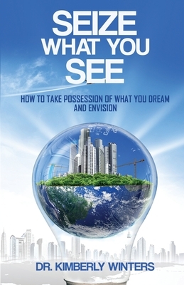 Seize What You See: How To Take Possession of What You Dream and Envision by Kimberly Winters