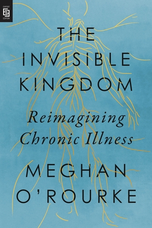 The Invisible Kingdom: Reimagining Chronic Illness by Meghan O'Rourke